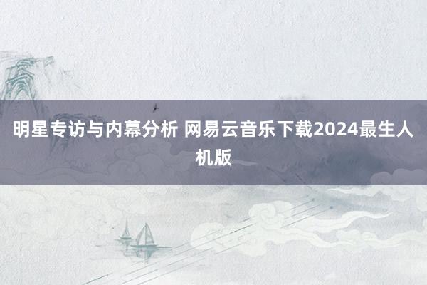 明星专访与内幕分析 网易云音乐下载2024最生人机版