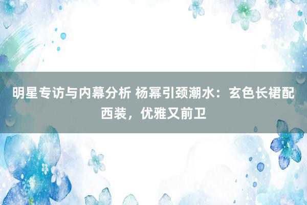 明星专访与内幕分析 杨幂引颈潮水：玄色长裙配西装，优雅又前卫