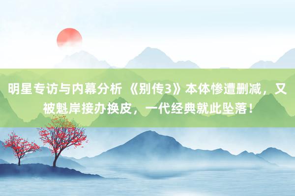 明星专访与内幕分析 《别传3》本体惨遭删减，又被魁岸接办换皮，一代经典就此坠落！