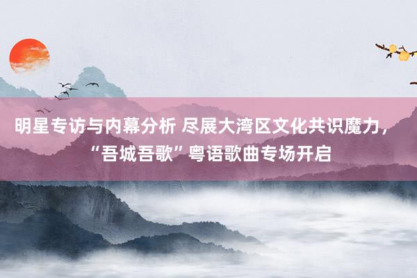 明星专访与内幕分析 尽展大湾区文化共识魔力， “吾城吾歌”粤语歌曲专场开启