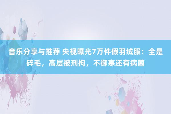 音乐分享与推荐 央视曝光7万件假羽绒服：全是碎毛，高层被刑拘，不御寒还有病菌