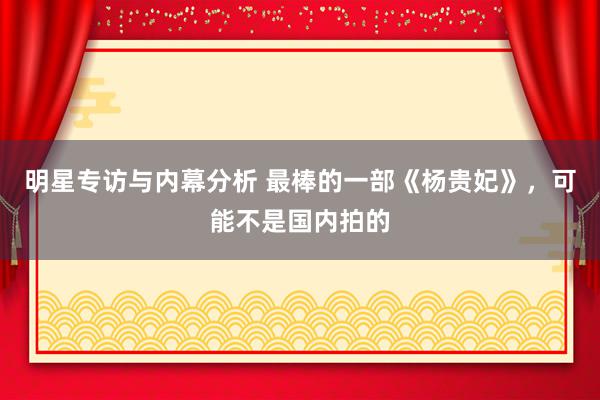 明星专访与内幕分析 最棒的一部《杨贵妃》，可能不是国内拍的