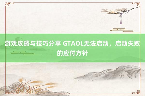 游戏攻略与技巧分享 GTAOL无法启动，启动失败的应付方针