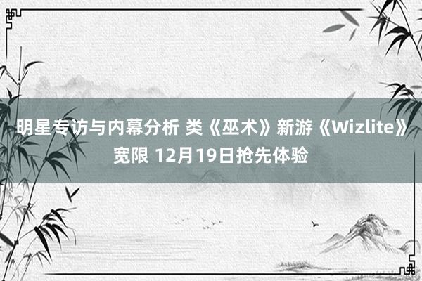 明星专访与内幕分析 类《巫术》新游《Wizlite》宽限 12月19日抢先体验