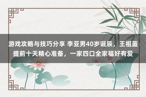 游戏攻略与技巧分享 李亚男40岁诞辰，王祖蓝提前十天精心准备，一家四口全家福好有爱