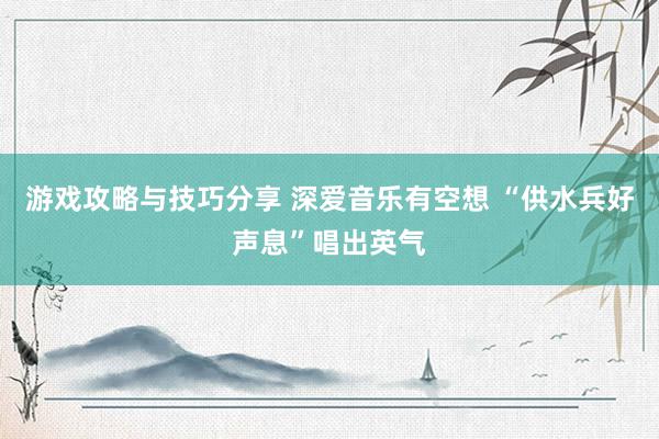 游戏攻略与技巧分享 深爱音乐有空想 “供水兵好声息”唱出英气