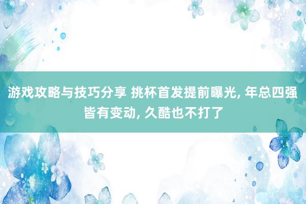 游戏攻略与技巧分享 挑杯首发提前曝光, 年总四强皆有变动, 久酷也不打了