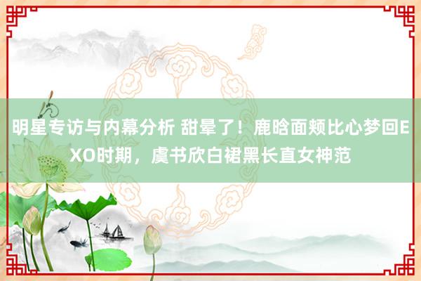 明星专访与内幕分析 甜晕了！鹿晗面颊比心梦回EXO时期，虞书欣白裙黑长直女神范