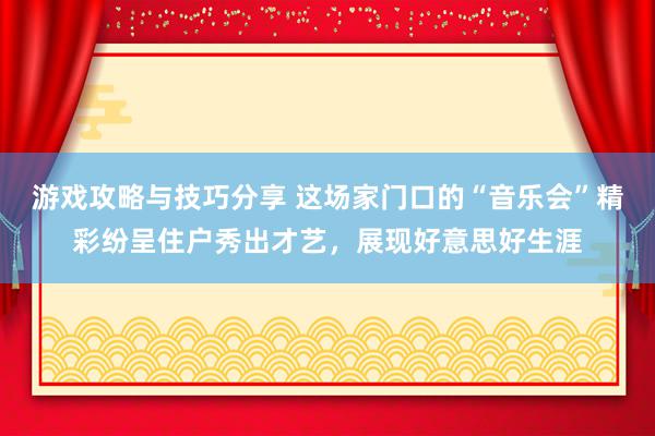 游戏攻略与技巧分享 这场家门口的“音乐会”精彩纷呈住户秀出才艺，展现好意思好生涯