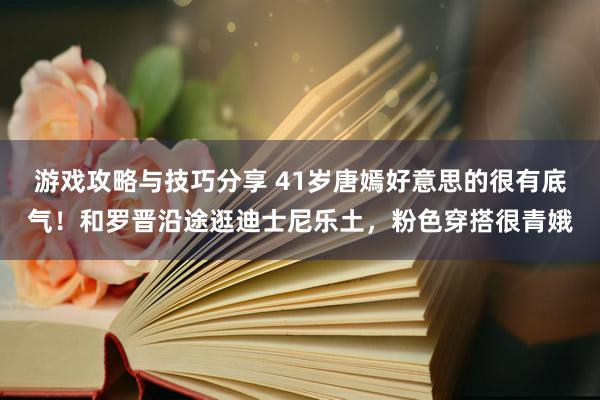 游戏攻略与技巧分享 41岁唐嫣好意思的很有底气！和罗晋沿途逛迪士尼乐土，粉色穿搭很青娥