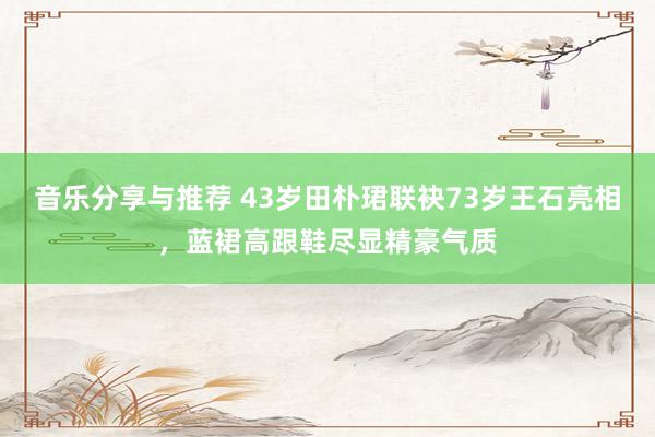 音乐分享与推荐 43岁田朴珺联袂73岁王石亮相，蓝裙高跟鞋尽显精豪气质