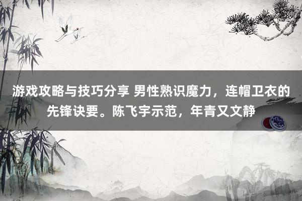 游戏攻略与技巧分享 男性熟识魔力，连帽卫衣的先锋诀要。陈飞宇示范，年青又文静