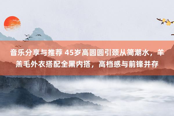 音乐分享与推荐 45岁高圆圆引颈从简潮水，羊羔毛外衣搭配全黑内搭，高档感与前锋并存