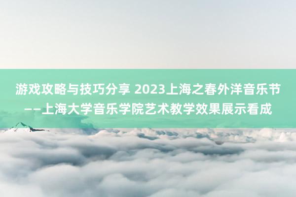 游戏攻略与技巧分享 2023上海之春外洋音乐节——上海大学音乐学院艺术教学效果展示看成