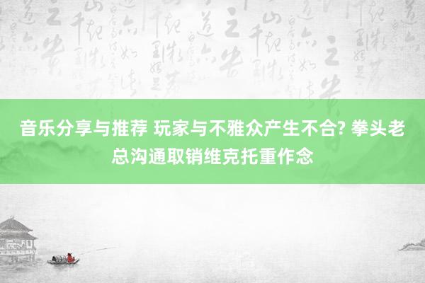 音乐分享与推荐 玩家与不雅众产生不合? 拳头老总沟通取销维克托重作念