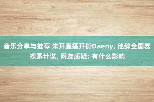 音乐分享与推荐 朱开直播开撕Daeny, 他辞全国赛裸露计谋, 网友质疑: 有什么影响