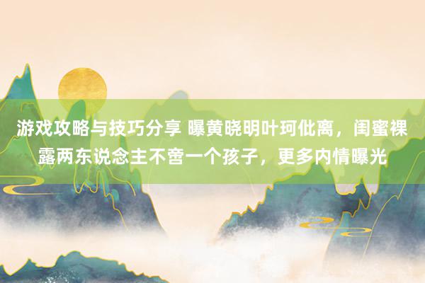 游戏攻略与技巧分享 曝黄晓明叶珂仳离，闺蜜裸露两东说念主不啻一个孩子，更多内情曝光