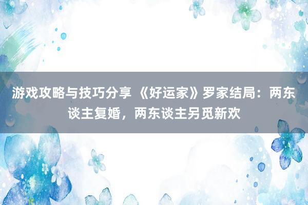 游戏攻略与技巧分享 《好运家》罗家结局：两东谈主复婚，两东谈主另觅新欢