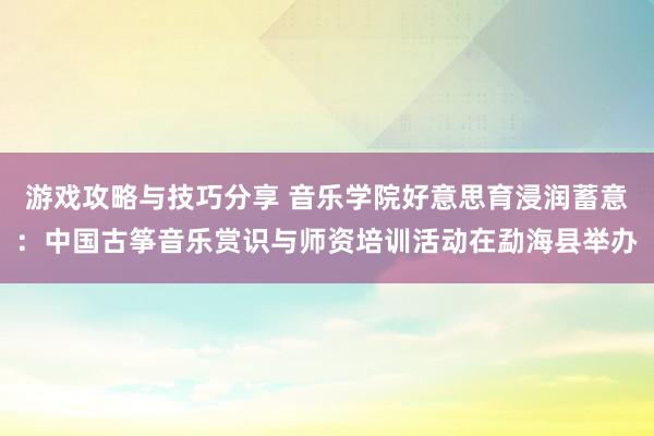 游戏攻略与技巧分享 音乐学院好意思育浸润蓄意：中国古筝音乐赏识与师资培训活动在勐海县举办