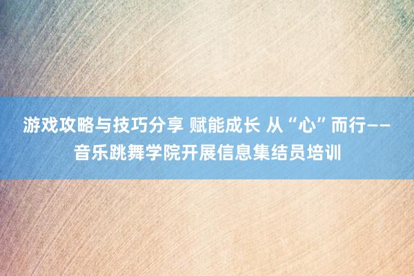 游戏攻略与技巧分享 赋能成长 从“心”而行——音乐跳舞学院开展信息集结员培训