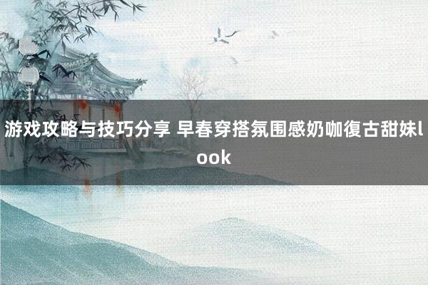 游戏攻略与技巧分享 早春穿搭氛围感奶咖復古甜妹look