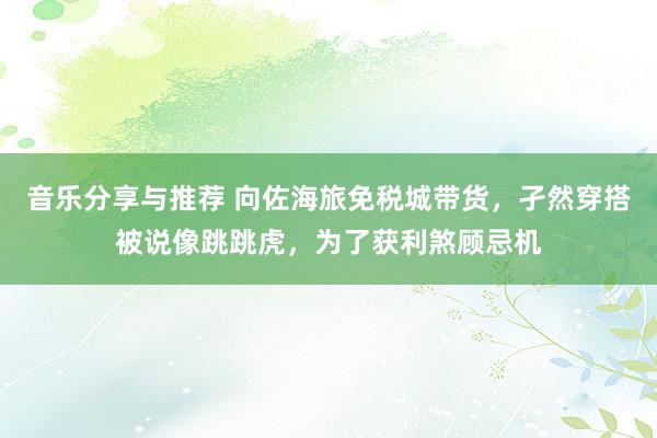 音乐分享与推荐 向佐海旅免税城带货，孑然穿搭被说像跳跳虎，为了获利煞顾忌机