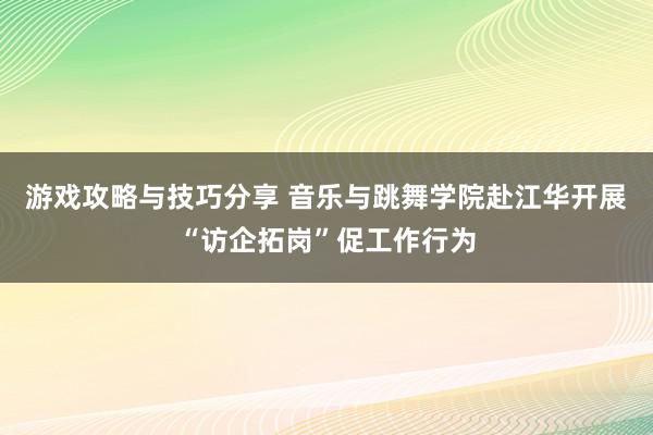 游戏攻略与技巧分享 音乐与跳舞学院赴江华开展“访企拓岗”促工作行为