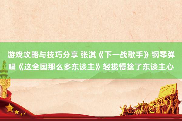 游戏攻略与技巧分享 张淇《下一战歌手》钢琴弹唱《这全国那么多东谈主》轻拢慢捻了东谈主心