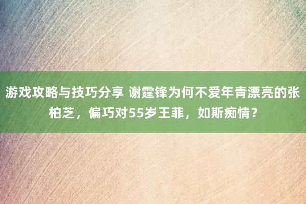 游戏攻略与技巧分享 谢霆锋为何不爱年青漂亮的张柏芝，偏巧对55岁王菲，如斯痴情？