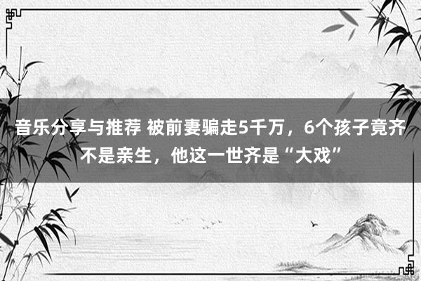 音乐分享与推荐 被前妻骗走5千万，6个孩子竟齐不是亲生，他这一世齐是“大戏”