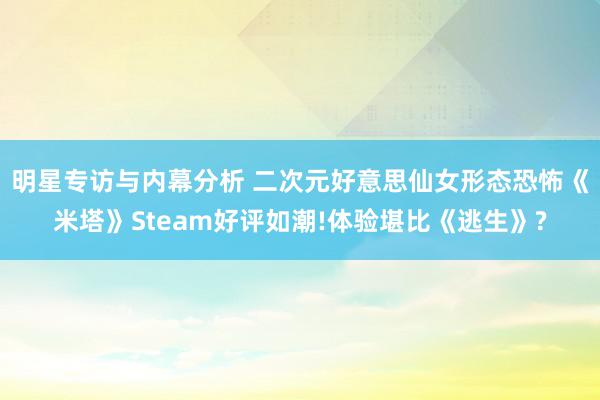 明星专访与内幕分析 二次元好意思仙女形态恐怖《米塔》Steam好评如潮!体验堪比《逃生》?