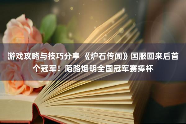 游戏攻略与技巧分享 《炉石传闻》国服回来后首个冠军！陌路烟明全国冠军赛捧杯