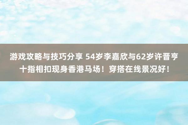 游戏攻略与技巧分享 54岁李嘉欣与62岁许晋亨十指相扣现身香港马场！穿搭在线景况好！