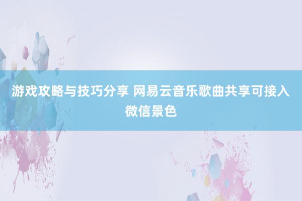 游戏攻略与技巧分享 网易云音乐歌曲共享可接入微信景色