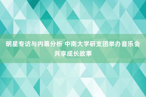 明星专访与内幕分析 中南大学研支团举办音乐会共享成长故事