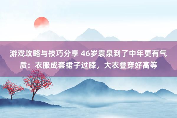 游戏攻略与技巧分享 46岁袁泉到了中年更有气质：衣服成套裙子过膝，大衣叠穿好高等