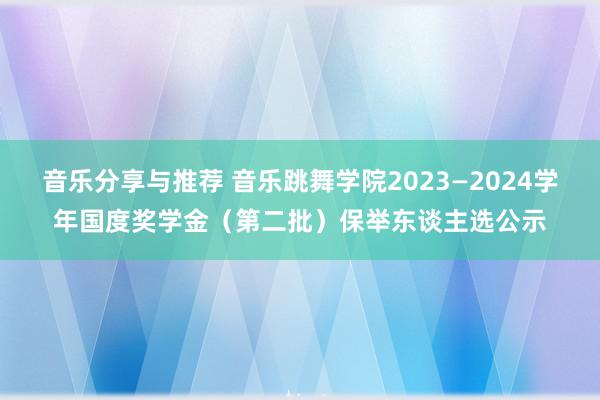 音乐分享与推荐 音乐跳舞学院2023—2024学年国度奖学金（第二批）保举东谈主选公示