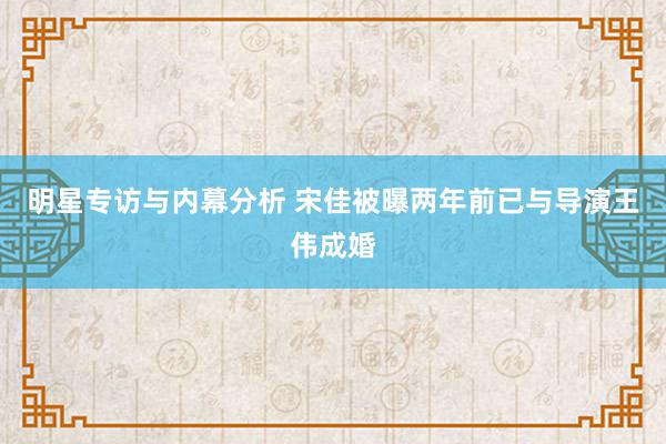 明星专访与内幕分析 宋佳被曝两年前已与导演王伟成婚