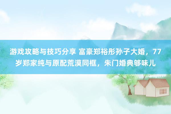 游戏攻略与技巧分享 富豪郑裕彤孙子大婚，77岁郑家纯与原配荒漠同框，朱门婚典够味儿