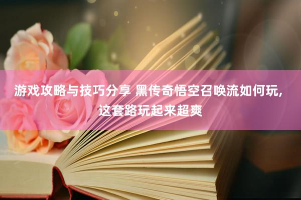 游戏攻略与技巧分享 黑传奇悟空召唤流如何玩, 这套路玩起来超爽