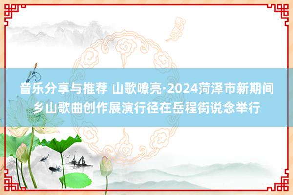 音乐分享与推荐 山歌嘹亮·2024菏泽市新期间乡山歌曲创作展演行径在岳程街说念举行