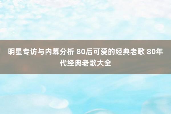 明星专访与内幕分析 80后可爱的经典老歌 80年代经典老歌大全