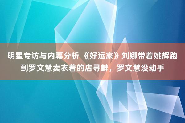 明星专访与内幕分析 《好运家》刘娜带着姚辉跑到罗文慧卖衣着的店寻衅，罗文慧没动手