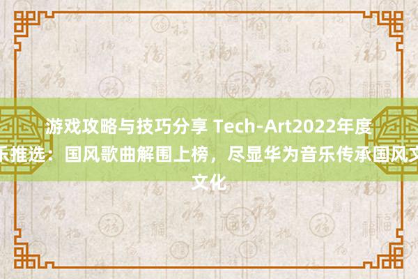 游戏攻略与技巧分享 Tech-Art2022年度音乐推选：国风歌曲解围上榜，尽显华为音乐传承国风文化