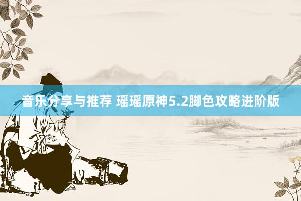 音乐分享与推荐 瑶瑶原神5.2脚色攻略进阶版