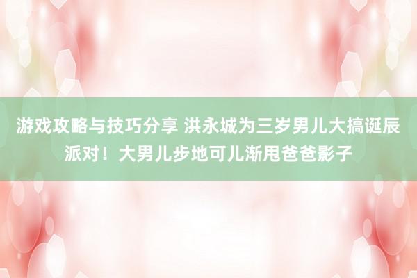 游戏攻略与技巧分享 洪永城为三岁男儿大搞诞辰派对！大男儿步地可儿渐甩爸爸影子