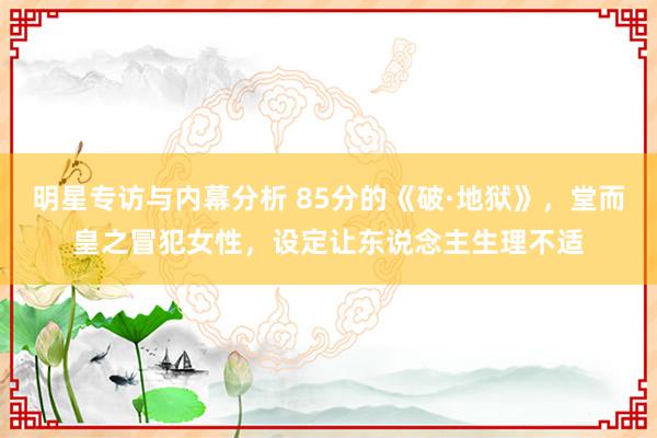 明星专访与内幕分析 85分的《破·地狱》，堂而皇之冒犯女性，设定让东说念主生理不适