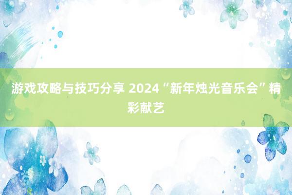 游戏攻略与技巧分享 2024“新年烛光音乐会”精彩献艺