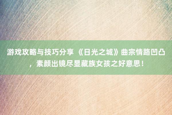 游戏攻略与技巧分享 《日光之城》曲宗情路凹凸，素颜出镜尽显藏族女孩之好意思！