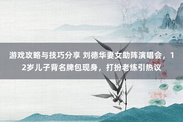 游戏攻略与技巧分享 刘德华妻女助阵演唱会，12岁儿子背名牌包现身，打扮老练引热议